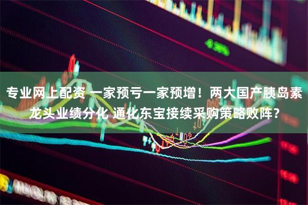 专业网上配资 一家预亏一家预增！两大国产胰岛素龙头业绩分化 通化东宝接续采购策略败阵？