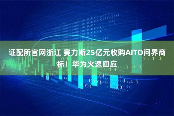 证配所官网浙江 赛力斯25亿元收购AITO问界商标！华为火速回应