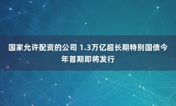 国家允许配资的公司 1.3万亿超长期特别国债今年首期即将发行
