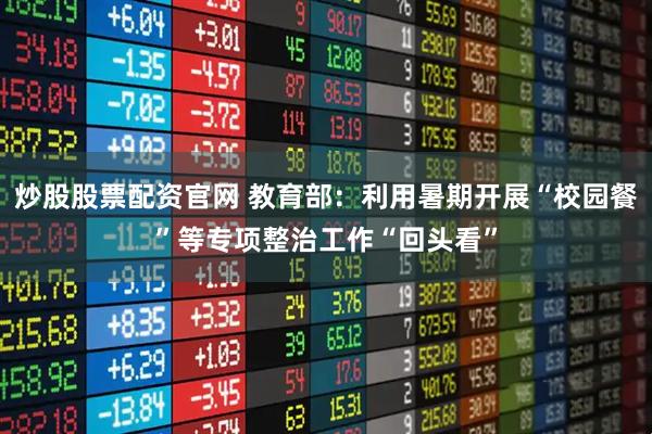 炒股股票配资官网 教育部：利用暑期开展“校园餐”等专项整治工作“回头看”