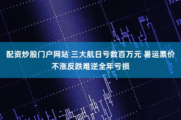 配资炒股门户网站 三大航日亏数百万元 暑运票价不涨反跌难逆全年亏损