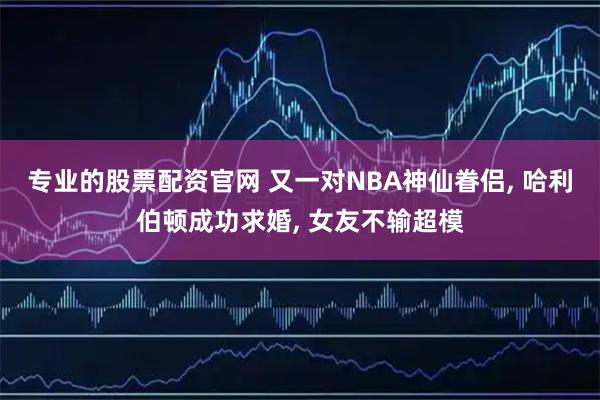 专业的股票配资官网 又一对NBA神仙眷侣, 哈利伯顿成功求婚, 女友不输超模