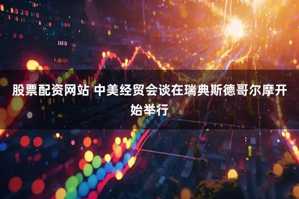 股票配资网站 中美经贸会谈在瑞典斯德哥尔摩开始举行