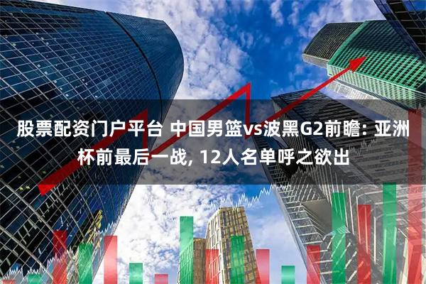 股票配资门户平台 中国男篮vs波黑G2前瞻: 亚洲杯前最后一战, 12人名单呼之欲出