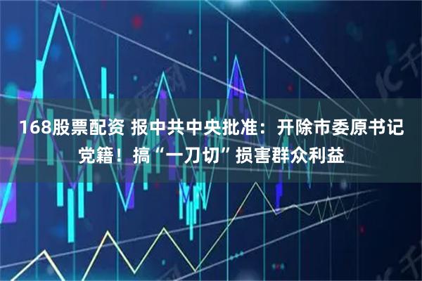 168股票配资 报中共中央批准：开除市委原书记党籍！搞“一刀切”损害群众利益