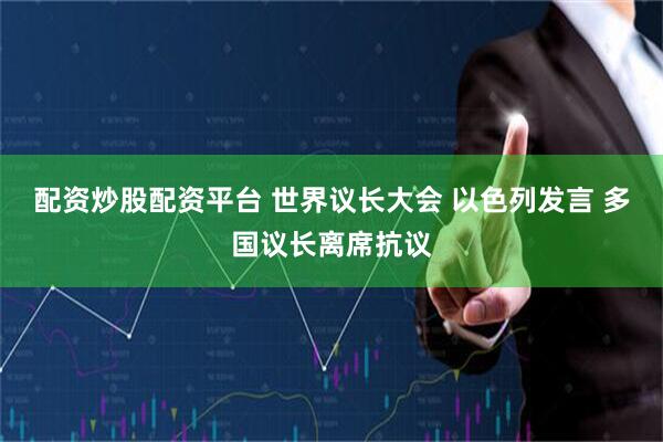 配资炒股配资平台 世界议长大会 以色列发言 多国议长离席抗议