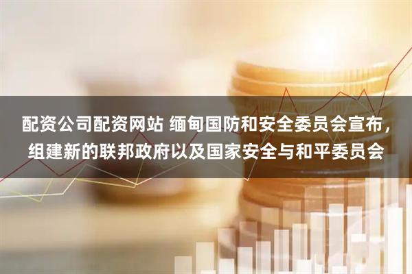 配资公司配资网站 缅甸国防和安全委员会宣布，组建新的联邦政府以及国家安全与和平委员会