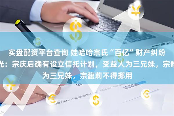 实盘配资平台查询 娃哈哈宗氏“百亿”财产纠纷案判决书曝光：宗庆后确有设立信托计划，受益人为三兄妹，宗馥莉不得挪用