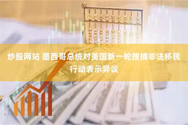 炒股网站 墨西哥总统对美国新一轮搜捕非法移民行动表示异议