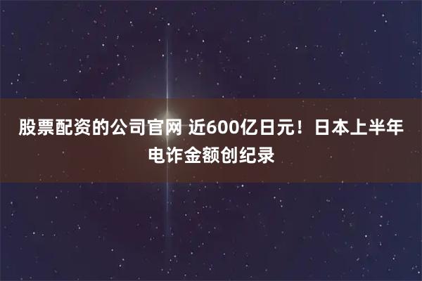 股票配资的公司官网 近600亿日元！日本上半年电诈金额创纪录