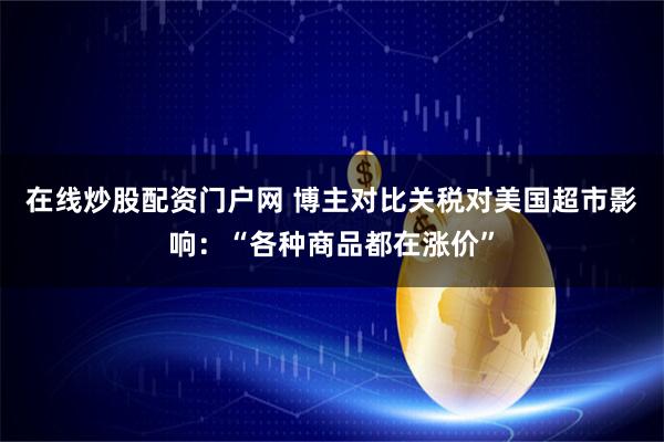 在线炒股配资门户网 博主对比关税对美国超市影响：“各种商品都在涨价”