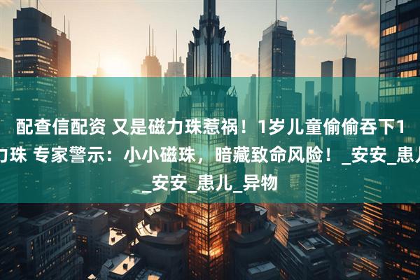 配查信配资 又是磁力珠惹祸！1岁儿童偷偷吞下14颗磁力珠 专家警示：小小磁珠，暗藏致命风险！_安安_患儿_异物