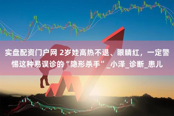 实盘配资门户网 2岁娃高热不退、眼睛红，一定警惕这种易误诊的“隐形杀手”_小泽_诊断_患儿
