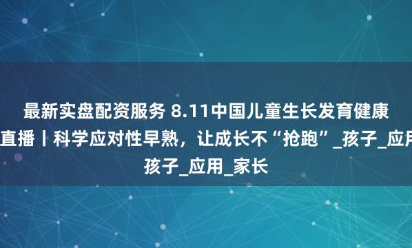最新实盘配资服务 8.11中国儿童生长发育健康教育日直播丨科学应对性早熟，让成长不“抢跑”_孩子_应用_家长