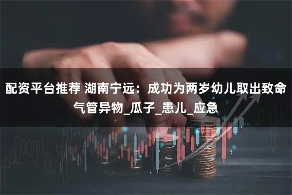 配资平台推荐 湖南宁远：成功为两岁幼儿取出致命气管异物_瓜子_患儿_应急
