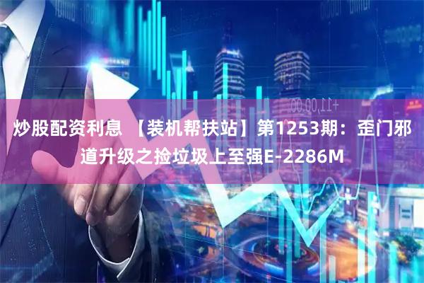 炒股配资利息 【装机帮扶站】第1253期：歪门邪道升级之捡垃圾上至强E-2286M