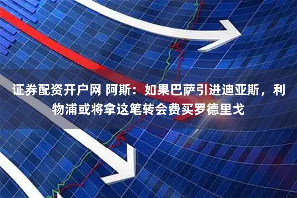 证券配资开户网 阿斯：如果巴萨引进迪亚斯，利物浦或将拿这笔转会费买罗德里戈
