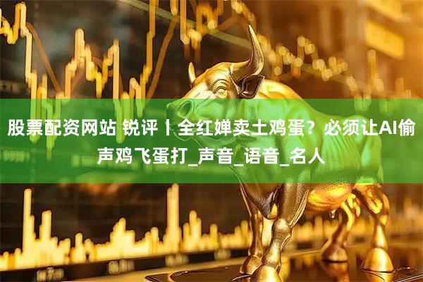 股票配资网站 锐评丨全红婵卖土鸡蛋？必须让AI偷声鸡飞蛋打_声音_语音_名人
