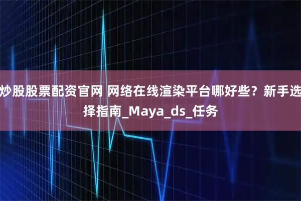 炒股股票配资官网 网络在线渲染平台哪好些？新手选择指南_Maya_ds_任务