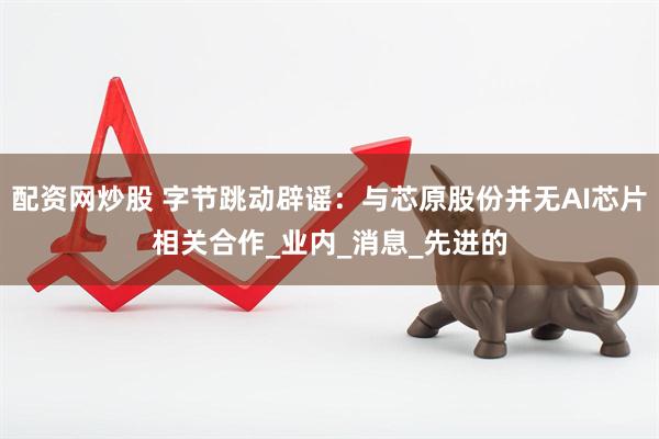 配资网炒股 字节跳动辟谣：与芯原股份并无AI芯片相关合作_业内_消息_先进的