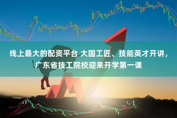线上最大的配资平台 大国工匠、技能英才开讲，广东省技工院校迎来开学第一课