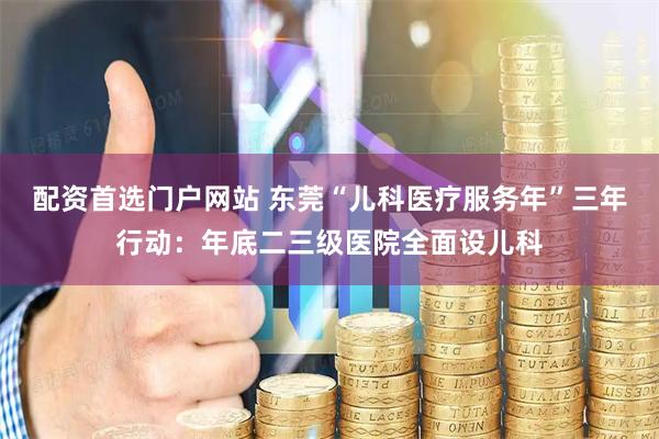 配资首选门户网站 东莞“儿科医疗服务年”三年行动：年底二三级医院全面设儿科