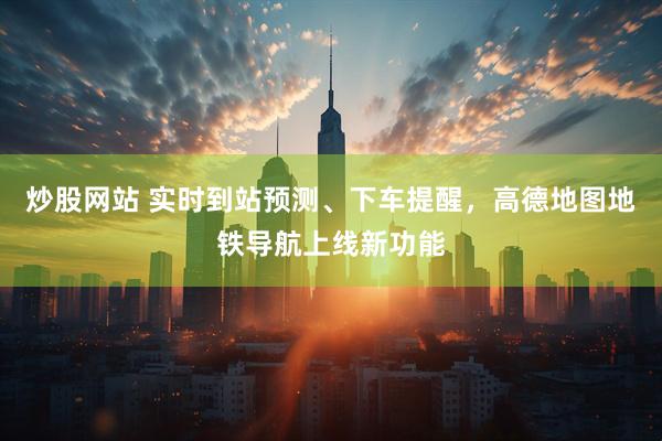 炒股网站 实时到站预测、下车提醒，高德地图地铁导航上线新功能