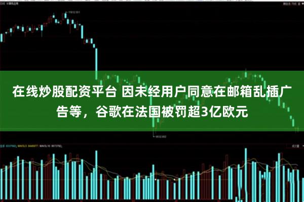 在线炒股配资平台 因未经用户同意在邮箱乱插广告等，谷歌在法国被罚超3亿欧元
