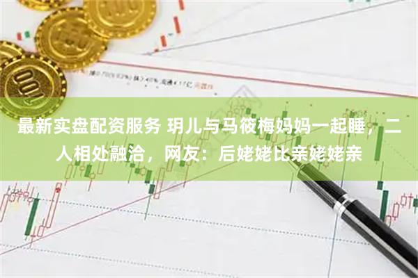 最新实盘配资服务 玥儿与马筱梅妈妈一起睡,二人相处融洽,网友:后姥姥比亲姥姥亲