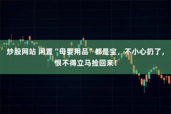 炒股网站 闲置“母婴用品”都是宝,不小心扔了,恨不得立马捡回来!