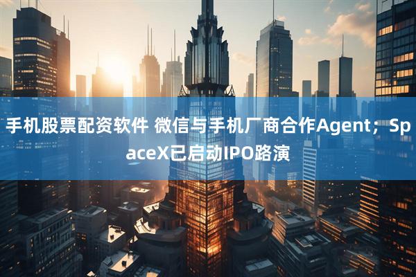 手机股票配资软件 微信与手机厂商合作Agent;SpaceX已启动IPO路演