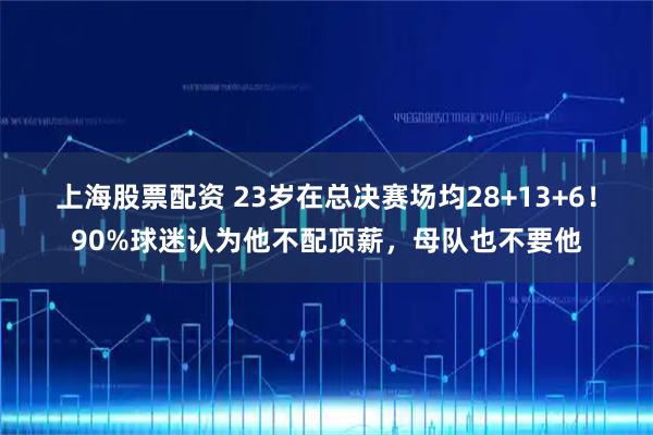 上海股票配资 23岁在总决赛场均28+13+6!90%球迷认为他不配顶薪,母队也不要他